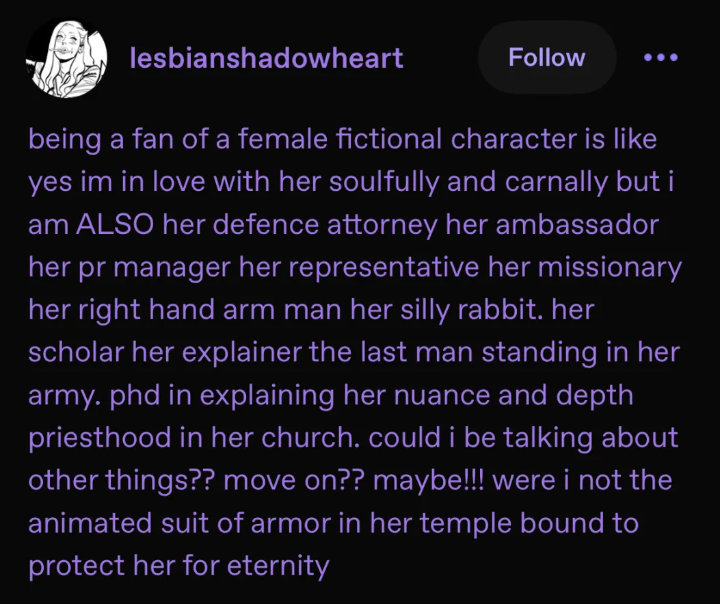 being a fan of a female fictional character is like yes im in love with her soulfully and carnally but i am ALSO her defence attorney her ambassador her pr manager her representative her missionary her right hand arm man her silly rabbit. her scholar her explainer the last man standing in her army. phd in explaining her nuance and depth priesthood in her church. could i be talking about other things?? move on?? maybe!!! were i not the animated suit of armor in her temple bound to protect her for eternity.